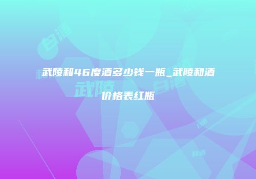 武陵和46度酒多少钱一瓶_武陵和酒价格表红瓶