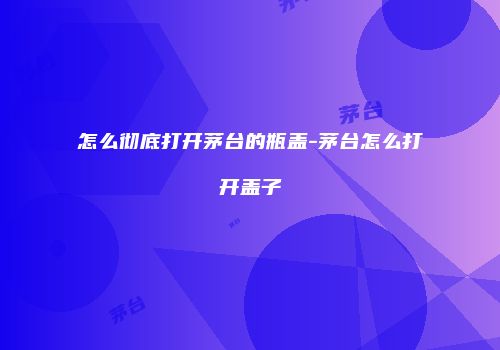 怎么彻底打开茅台的瓶盖-茅台怎么打开盖子