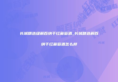 长城精选级解百纳干红葡萄酒_长城精选解百纳干红葡萄酒怎么样