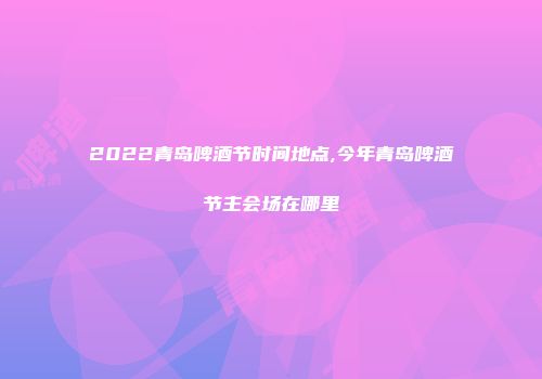 2022青岛啤酒节时间地点,今年青岛啤酒节主会场在哪里