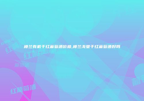 楼兰有机干红葡萄酒价格,楼兰戈壁干红葡萄酒好吗