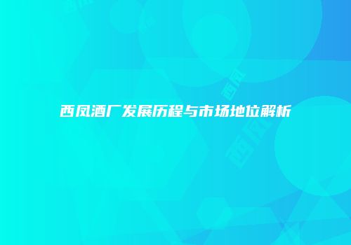西凤酒厂发展历程与市场地位解析