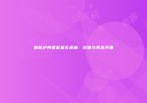 解析泸州老窖蓝花瓷版：价值与风采并重