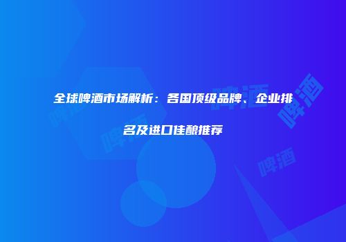 全球啤酒市场解析：各国顶级品牌、企业排名及进口佳酿推荐
