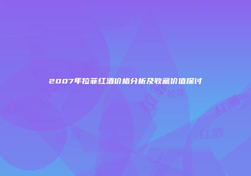 2007年拉菲红酒价格分析及收藏价值探讨