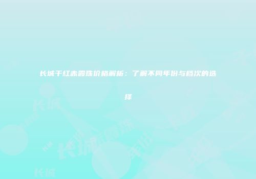 长城干红赤霞珠价格解析：了解不同年份与档次的选择