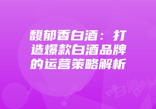 馥郁香白酒：打造爆款白酒品牌的运营策略解析