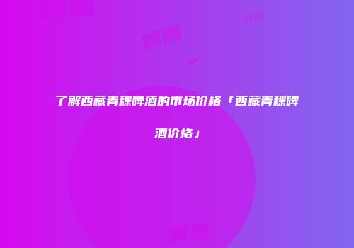 了解西藏青稞啤酒的市场价格「西藏青稞啤酒价格」
