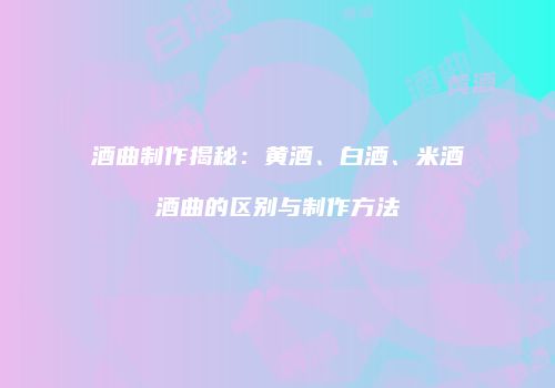 酒曲制作揭秘：黄酒、白酒、米酒酒曲的区别与制作方法