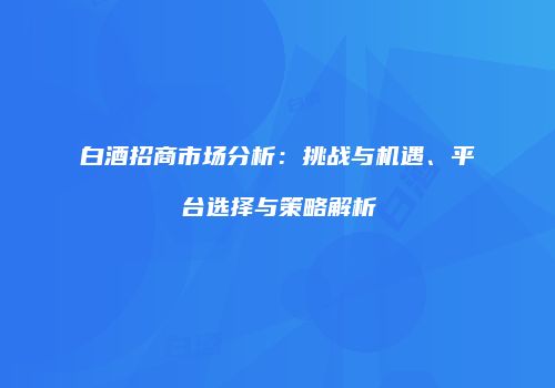 白酒招商市场分析：挑战与机遇、平台选择与策略解析