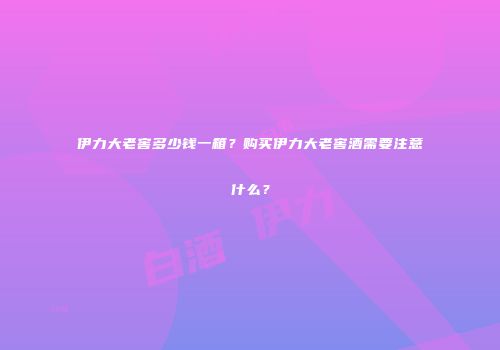 伊力大老窖多少钱一箱？购买伊力大老窖酒需要注意什么？