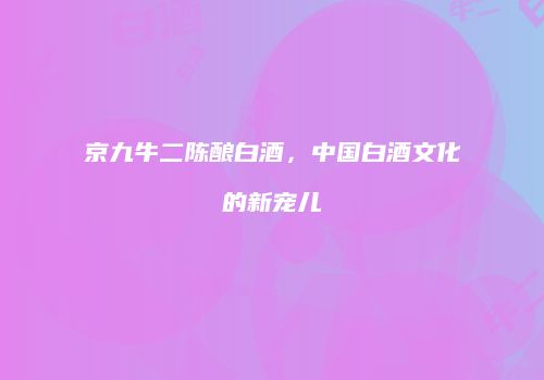 京九牛二陈酿白酒，中国白酒文化的新宠儿
