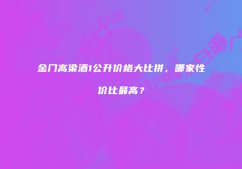金门高粱酒1公升价格大比拼，哪家性价比最高？