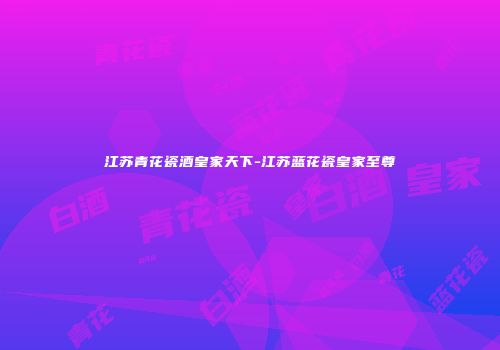 江苏青花瓷酒皇家天下-江苏蓝花瓷皇家至尊