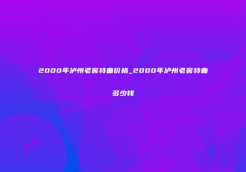 2000年泸州老窖特曲价格_2000年泸州老窖特曲多少钱