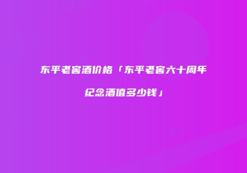 东平老窖酒价格「东平老窖六十周年纪念酒值多少钱」