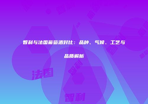 智利与法国葡萄酒对比：品种、气候、工艺与品质解析
