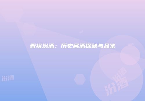 晋裕汾酒：历史名酒探秘与品鉴