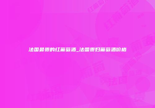 法国最贵的红葡萄酒_法国贵妇葡萄酒价格