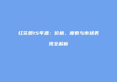 红花郎15年酒：价格、度数与市场表现全解析