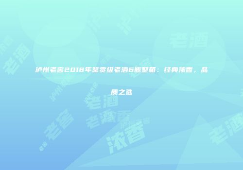 泸州老窖2018年鉴赏级老酒6瓶整箱：经典浓香，品质之选