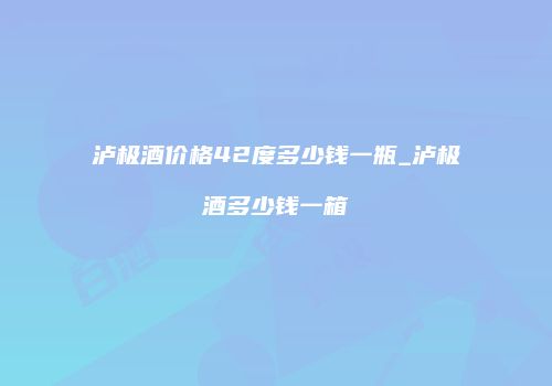 泸极酒价格42度多少钱一瓶_泸极酒多少钱一箱