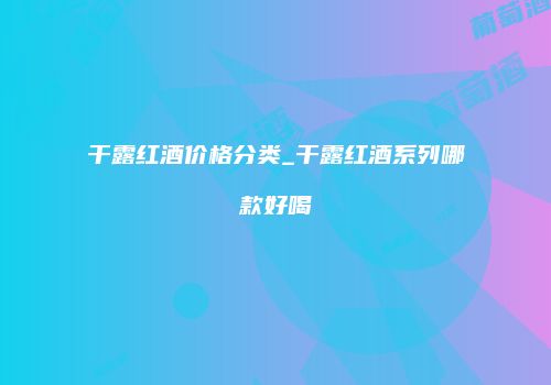 干露红酒价格分类_干露红酒系列哪款好喝