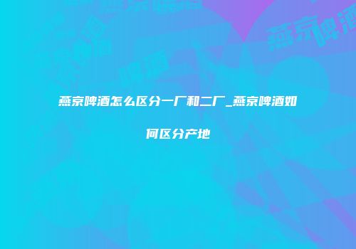 燕京啤酒怎么区分一厂和二厂_燕京啤酒如何区分产地