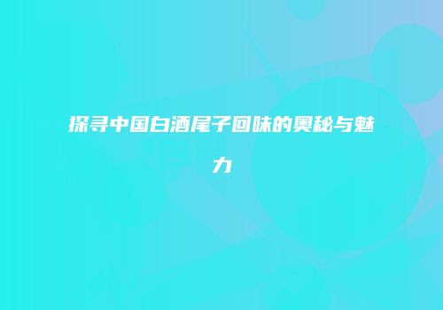 探寻中国白酒尾子回味的奥秘与魅力