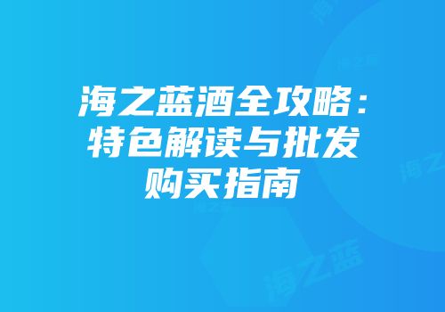 海之蓝酒全攻略：特色解读与批发购买指南
