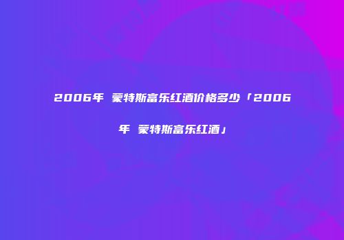 2006年 蒙特斯富乐红酒价格多少「2006年 蒙特斯富乐红酒」