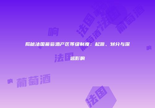 揭秘法国葡萄酒产区等级制度：起源、划分与深远影响