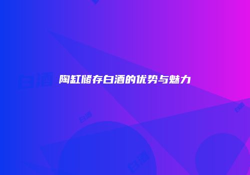 陶缸储存白酒的优势与魅力