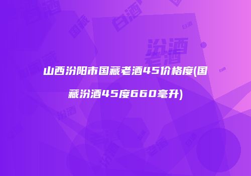 山西汾阳市国藏老酒45价格度(国藏汾酒45度660毫升)