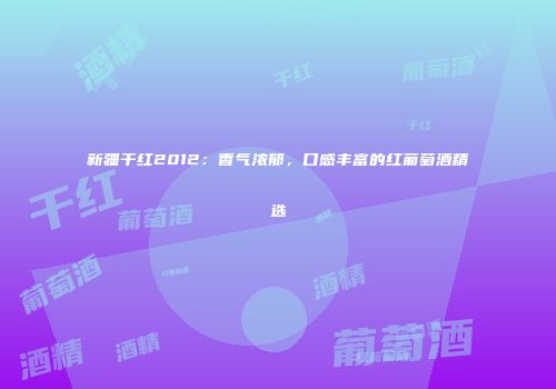 新疆干红2012：香气浓郁，口感丰富的红葡萄酒精选