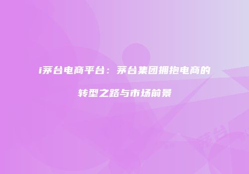 i茅台电商平台：茅台集团拥抱电商的转型之路与市场前景
