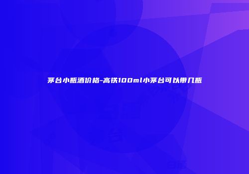 茅台小瓶酒价格-高铁100ml小茅台可以带几瓶