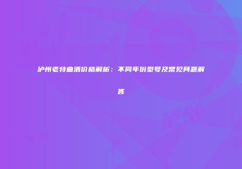 泸州老特曲酒价格解析：不同年份型号及常见问题解答