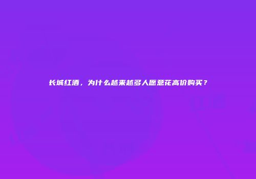 长城红酒，为什么越来越多人愿意花高价购买？