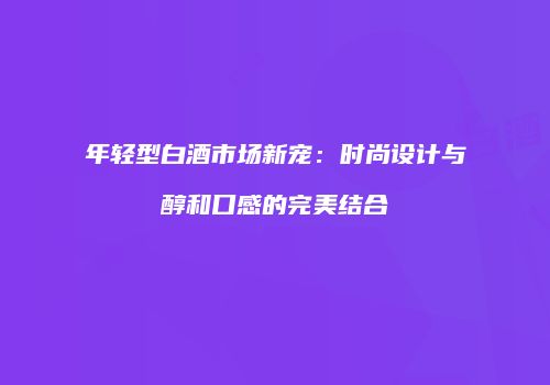 年轻型白酒市场新宠：时尚设计与醇和口感的完美结合