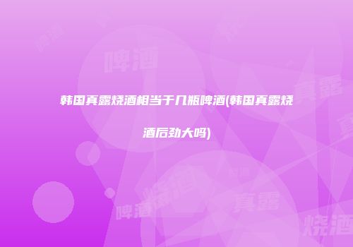 韩国真露烧酒相当于几瓶啤酒(韩国真露烧酒后劲大吗)