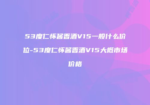 53度仁怀酱香酒V15一般什么价位-53度仁怀酱香酒V15大概市场价格