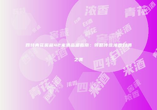 四特青花窖藏42米酒品鉴指南：领略传统浓香白酒之美