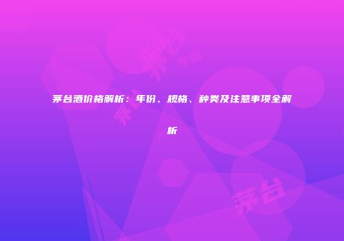茅台酒价格解析：年份、规格、种类及注意事项全解析