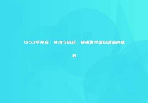 1953年茅台：传承与创新，铸就世界级白酒品牌基石