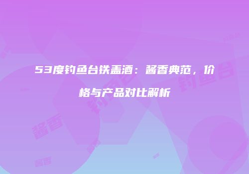 53度钓鱼台铁盖酒：酱香典范，价格与产品对比解析