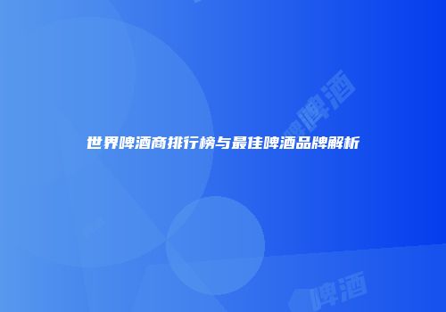 世界啤酒商排行榜与最佳啤酒品牌解析