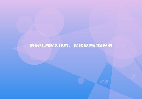 京东红酒购买攻略：轻松挑选心仪好酒