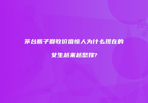 茅台瓶子回收价值惊人为什么现在的女生越来越愁嫁?