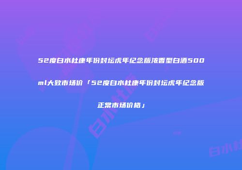 52度白水杜康年份封坛虎年纪念版浓香型白酒500ml大致市场价「52度白水杜康年份封坛虎年纪念版正常市场价格」